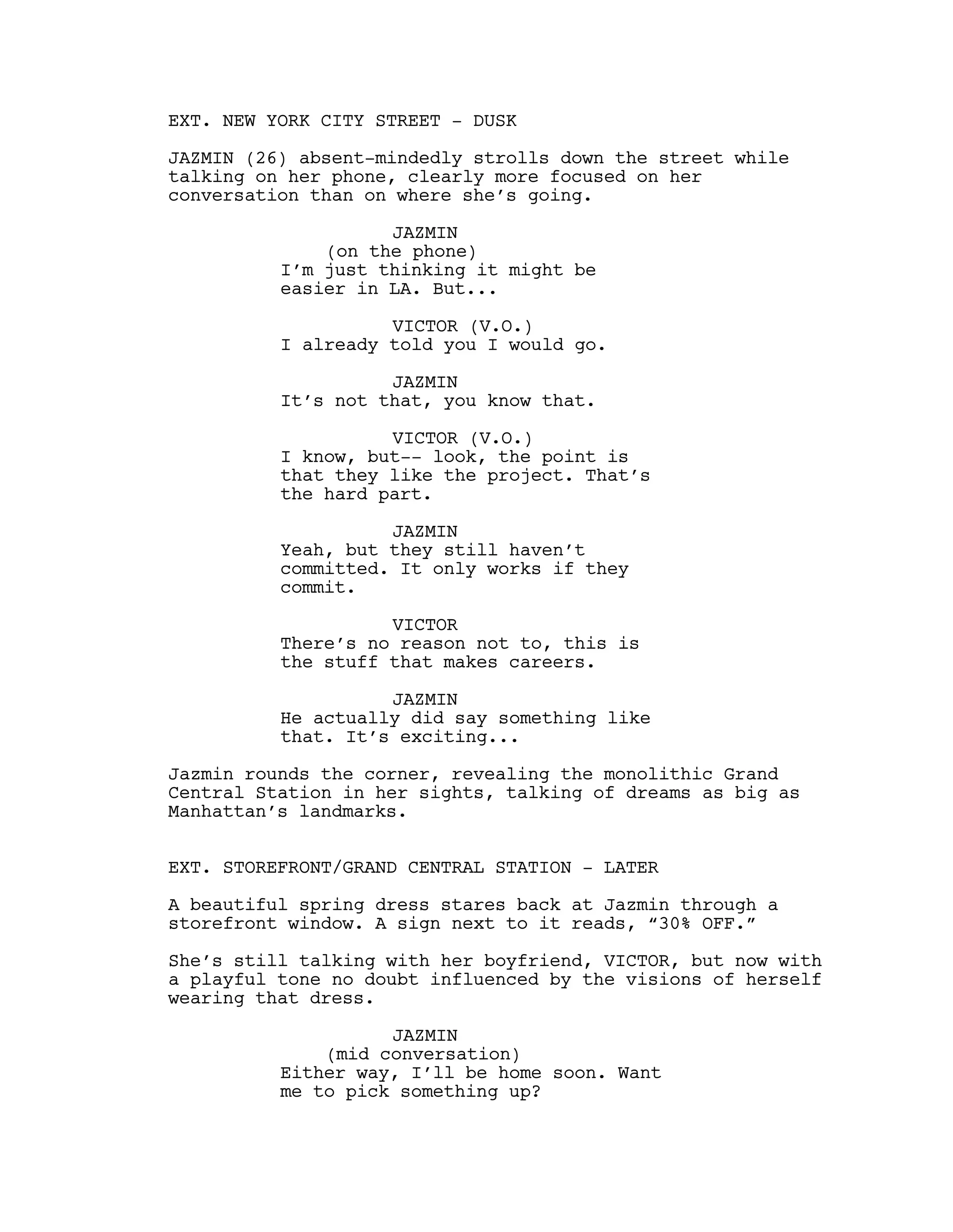 EXT. NEW YORK CITY STREET - DUSK
JAZMIN (26) absent-mindedly strolls down the street while
talking on her phone, clearly more focused on her
conversation than on where she’s going.
JAZMIN
(on the phone)
I’m just thinking it might be
easier in LA. But...
VICTOR (V.O.)
I already told you I would go.
JAZMIN
It’s not that, you know that.
VICTOR (V.O.)
I know, but-- look, the point is
that they like the project. That’s
the hard part.
JAZMIN
Yeah, but they still haven’t
committed. It only works if they
commit.
VICTOR
There’s no reason not to, this is
the stuff that makes careers.
JAZMIN
He actually did say something like
that. It’s exciting...
Jazmin rounds the corner, revealing the monolithic Grand
Central Station in her sights, talking of dreams as big as
Manhattan’s landmarks.
EXT. STOREFRONT/GRAND CENTRAL STATION - LATER
A beautiful spring dress stares back at Jazmin through a
storefront window. A sign next to it reads, “30% OFF.”
She’s still talking with her boyfriend, VICTOR, but now with
a playful tone no doubt influenced by the visions of herself
wearing that dress.
JAZMIN
(mid conversation)
Either way, I’ll be home soon. Want
me to pick something up?
 