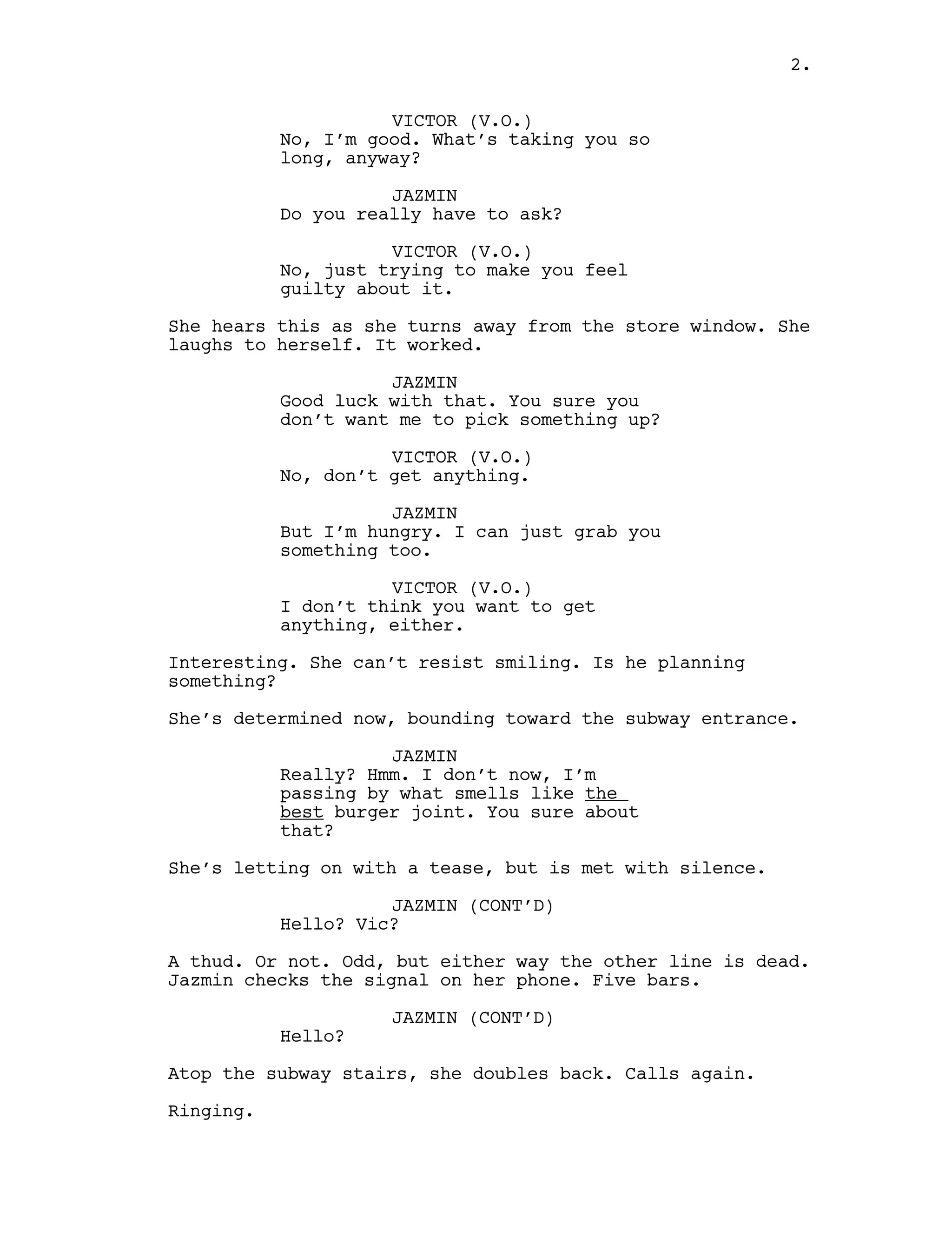 VICTOR (V.O.)
No, I’m good. What’s taking you so
long, anyway?
JAZMIN
Do you really have to ask?
VICTOR (V.O.)
No, just trying to make you feel
guilty about it.
She hears this as she turns away from the store window. She
laughs to herself. It worked.
JAZMIN
Good luck with that. You sure you
don’t want me to pick something up?
VICTOR (V.O.)
No, don’t get anything.
JAZMIN
But I’m hungry. I can just grab you
something too.
VICTOR (V.O.)
I don’t think you want to get
anything, either.
Interesting. She can’t resist smiling. Is he planning
something?
She’s determined now, bounding toward the subway entrance.
JAZMIN
Really? Hmm. I don’t now, I’m
passing by what smells like the
best burger joint. You sure about
that?
She’s letting on with a tease, but is met with silence.
JAZMIN (CONT’D)
Hello? Vic?
A thud. Or not. Odd, but either way the other line is dead.
Jazmin checks the signal on her phone. Five bars.
JAZMIN (CONT’D)
Hello?
Atop the subway stairs, she doubles back. Calls again.
Ringing.
2.
 