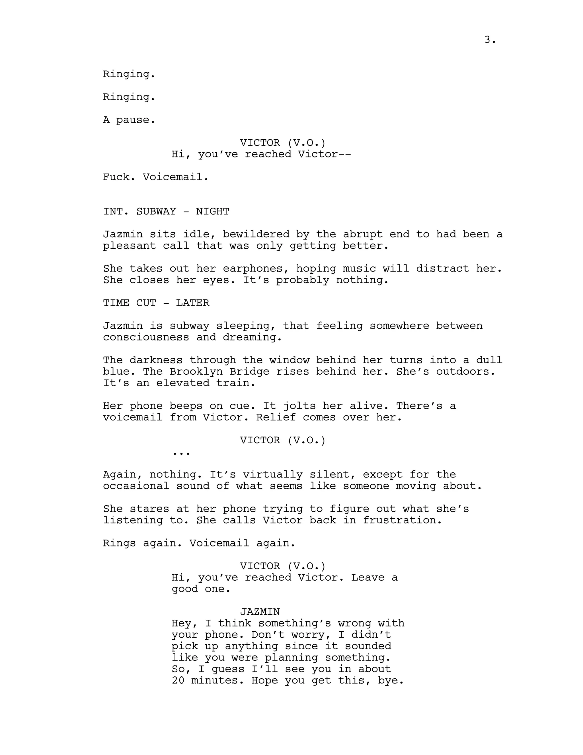 Ringing.
Ringing.
A pause.
VICTOR (V.O.)
Hi, you’ve reached Victor--
Fuck. Voicemail.
INT. SUBWAY - NIGHT
Jazmin sits idle, bewildered by the abrupt end to had been a
pleasant call that was only getting better.
She takes out her earphones, hoping music will distract her.
She closes her eyes. It’s probably nothing.
TIME CUT - LATER
Jazmin is subway sleeping, that feeling somewhere between
consciousness and dreaming.
The darkness through the window behind her turns into a dull
blue. The Brooklyn Bridge rises behind her. She’s outdoors.
It’s an elevated train.
Her phone beeps on cue. It jolts her alive. There’s a
voicemail from Victor. Relief comes over her.
VICTOR (V.O.)
...
Again, nothing. It’s virtually silent, except for the
occasional sound of what seems like someone moving about.
She stares at her phone trying to figure out what she’s
listening to. She calls Victor back in frustration.
Rings again. Voicemail again.
VICTOR (V.O.)
Hi, you’ve reached Victor. Leave a
good one.
JAZMIN
Hey, I think something’s wrong with
your phone. Don’t worry, I didn’t
pick up anything since it sounded
like you were planning something.
So, I guess I’ll see you in about
20 minutes. Hope you get this, bye.
3.
 