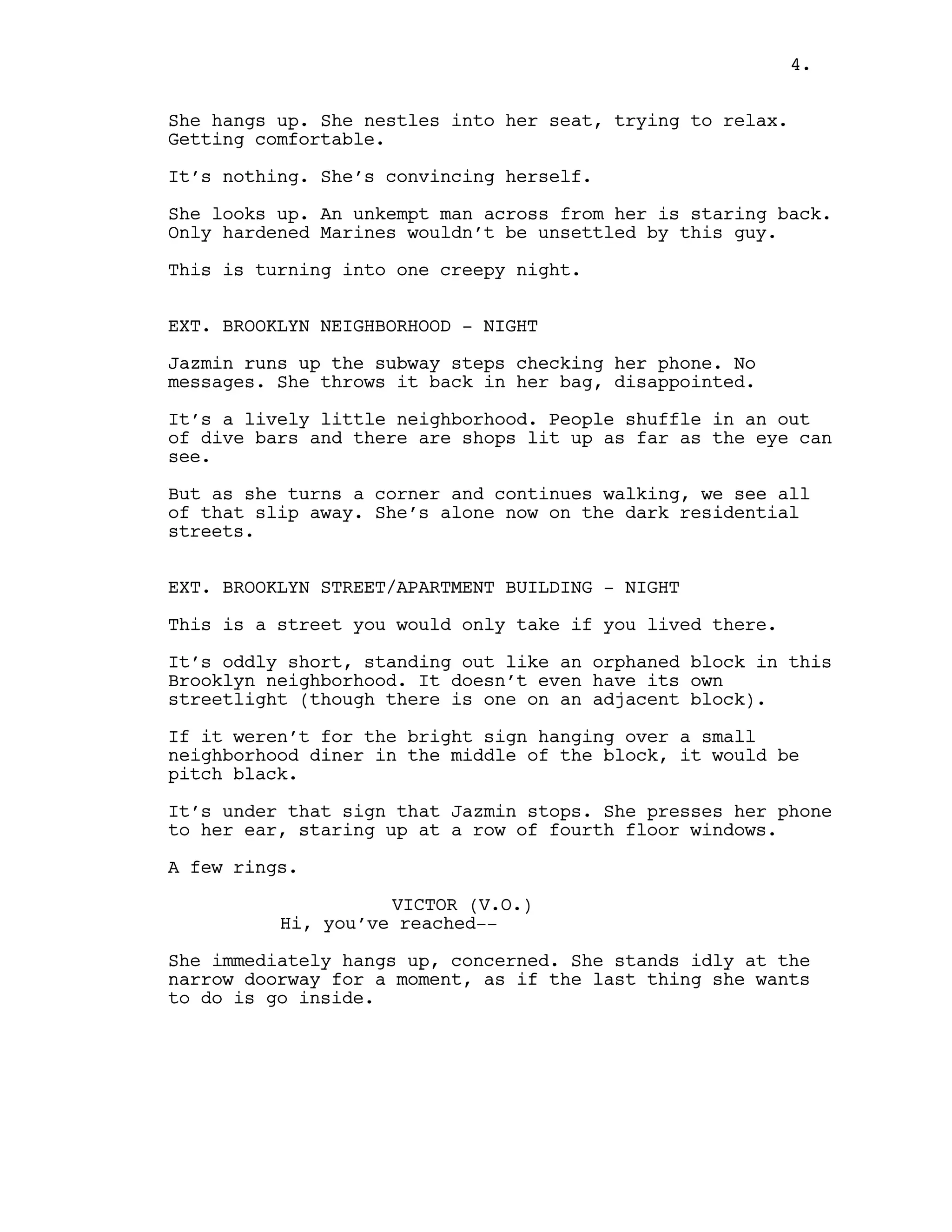 She hangs up. She nestles into her seat, trying to relax.
Getting comfortable.
It’s nothing. She’s convincing herself.
She looks up. An unkempt man across from her is staring back.
Only hardened Marines wouldn’t be unsettled by this guy.
This is turning into one creepy night.
EXT. BROOKLYN NEIGHBORHOOD - NIGHT
Jazmin runs up the subway steps checking her phone. No
messages. She throws it back in her bag, disappointed.
It’s a lively little neighborhood. People shuffle in an out
of dive bars and there are shops lit up as far as the eye can
see.
But as she turns a corner and continues walking, we see all
of that slip away. She’s alone now on the dark residential
streets.
EXT. BROOKLYN STREET/APARTMENT BUILDING - NIGHT
This is a street you would only take if you lived there.
It’s oddly short, standing out like an orphaned block in this
Brooklyn neighborhood. It doesn’t even have its own
streetlight (though there is one on an adjacent block).
If it weren’t for the bright sign hanging over a small
neighborhood diner in the middle of the block, it would be
pitch black.
It’s under that sign that Jazmin stops. She presses her phone
to her ear, staring up at a row of fourth floor windows.
A few rings.
VICTOR (V.O.)
Hi, you’ve reached--
She immediately hangs up, concerned. She stands idly at the
narrow doorway for a moment, as if the last thing she wants
to do is go inside.
4.
 