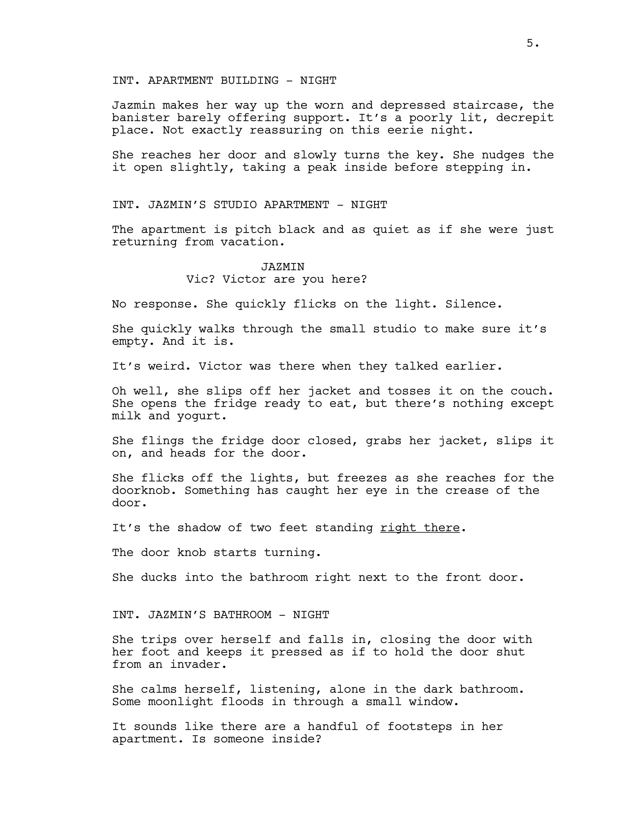 INT. APARTMENT BUILDING - NIGHT
Jazmin makes her way up the worn and depressed staircase, the
banister barely offering support. It’s a poorly lit, decrepit
place. Not exactly reassuring on this eerie night.
She reaches her door and slowly turns the key. She nudges the
it open slightly, taking a peak inside before stepping in.
INT. JAZMIN’S STUDIO APARTMENT - NIGHT
The apartment is pitch black and as quiet as if she were just
returning from vacation.
JAZMIN
Vic? Victor are you here?
No response. She quickly flicks on the light. Silence.
She quickly walks through the small studio to make sure it’s
empty. And it is.
It’s weird. Victor was there when they talked earlier.
Oh well, she slips off her jacket and tosses it on the couch.
She opens the fridge ready to eat, but there’s nothing except
milk and yogurt.
She flings the fridge door closed, grabs her jacket, slips it
on, and heads for the door.
She flicks off the lights, but freezes as she reaches for the
doorknob. Something has caught her eye in the crease of the
door.
It’s the shadow of two feet standing right there.
The door knob starts turning.
She ducks into the bathroom right next to the front door.
INT. JAZMIN’S BATHROOM - NIGHT
She trips over herself and falls in, closing the door with
her foot and keeps it pressed as if to hold the door shut
from an invader.
She calms herself, listening, alone in the dark bathroom.
Some moonlight floods in through a small window.
It sounds like there are a handful of footsteps in her
apartment. Is someone inside?
5.
 