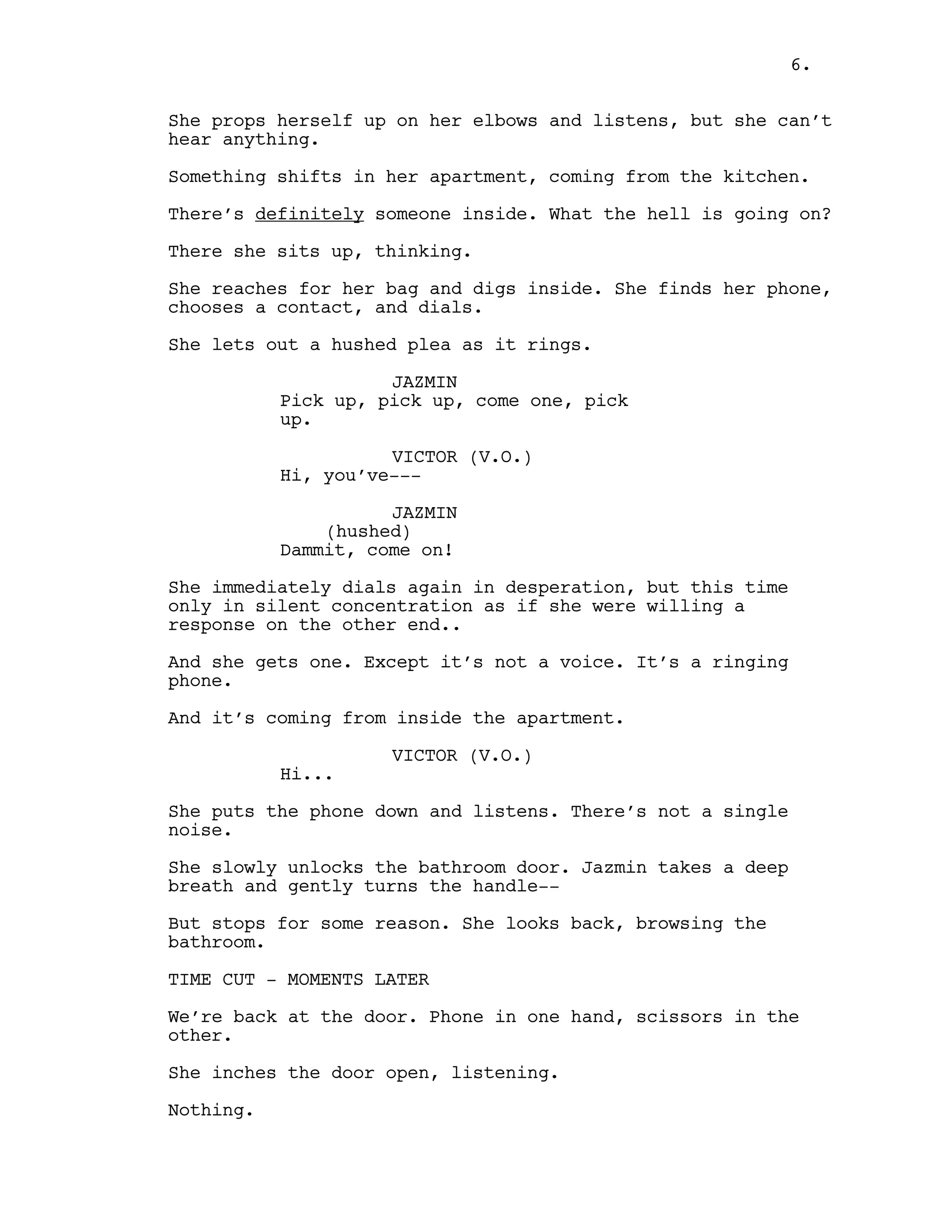 She props herself up on her elbows and listens, but she can’t
hear anything.
Something shifts in her apartment, coming from the kitchen.
There’s definitely someone inside. What the hell is going on?
There she sits up, thinking.
She reaches for her bag and digs inside. She finds her phone,
chooses a contact, and dials.
She lets out a hushed plea as it rings.
JAZMIN
Pick up, pick up, come one, pick
up.
VICTOR (V.O.)
Hi, you’ve---
JAZMIN
(hushed)
Dammit, come on!
She immediately dials again in desperation, but this time
only in silent concentration as if she were willing a
response on the other end..
And she gets one. Except it’s not a voice. It’s a ringing
phone.
And it’s coming from inside the apartment.
VICTOR (V.O.)
Hi...
She puts the phone down and listens. There’s not a single
noise.
She slowly unlocks the bathroom door. Jazmin takes a deep
breath and gently turns the handle--
But stops for some reason. She looks back, browsing the
bathroom.
TIME CUT - MOMENTS LATER
We’re back at the door. Phone in one hand, scissors in the
other.
She inches the door open, listening.
Nothing.
6.
 