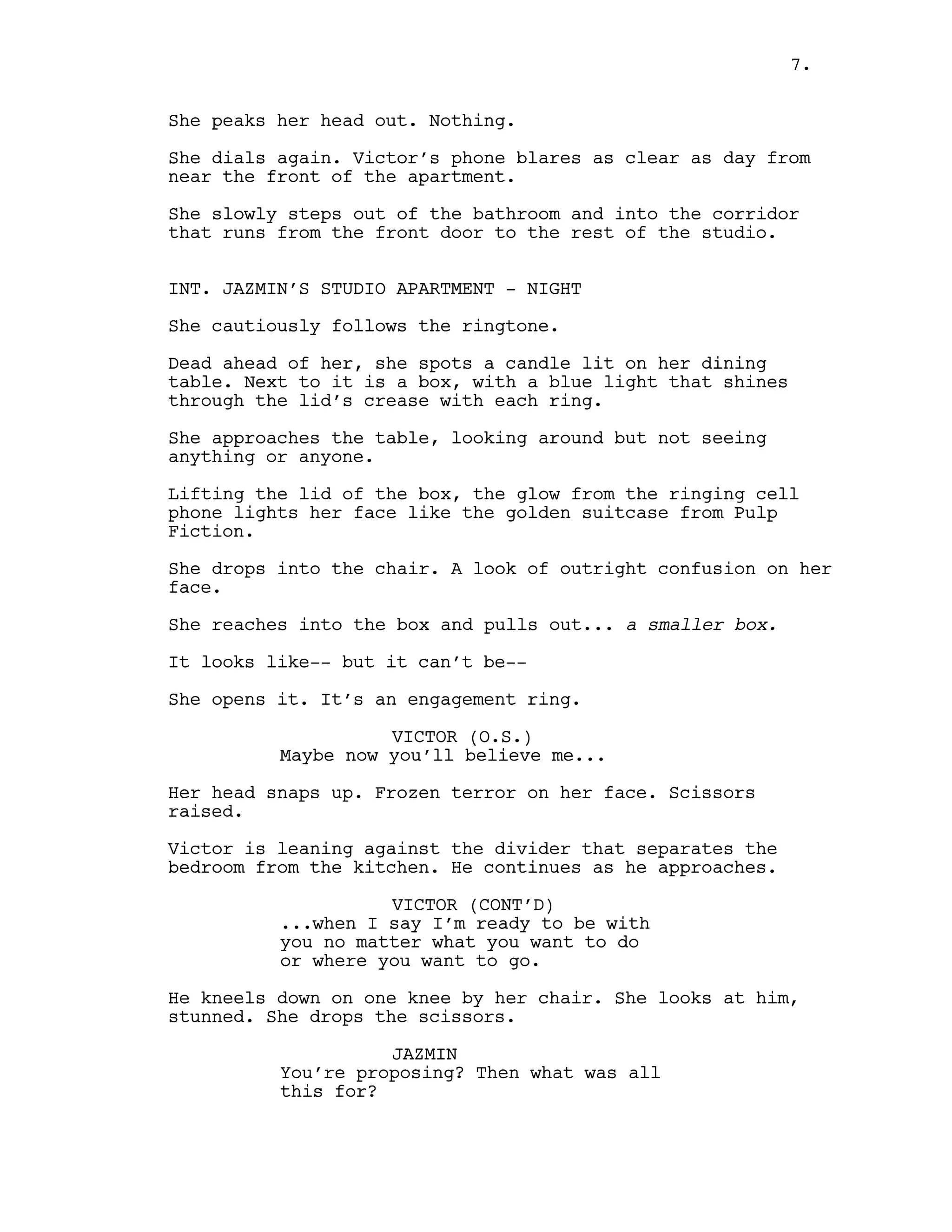 She peaks her head out. Nothing.
She dials again. Victor’s phone blares as clear as day from
near the front of the apartment.
She slowly steps out of the bathroom and into the corridor
that runs from the front door to the rest of the studio.
INT. JAZMIN’S STUDIO APARTMENT - NIGHT
She cautiously follows the ringtone.
Dead ahead of her, she spots a candle lit on her dining
table. Next to it is a box, with a blue light that shines
through the lid’s crease with each ring.
She approaches the table, looking around but not seeing
anything or anyone.
Lifting the lid of the box, the glow from the ringing cell
phone lights her face like the golden suitcase from Pulp
Fiction.
She drops into the chair. A look of outright confusion on her
face.
She reaches into the box and pulls out... a smaller box.
It looks like-- but it can’t be--
She opens it. It’s an engagement ring.
VICTOR (O.S.)
Maybe now you’ll believe me...
Her head snaps up. Frozen terror on her face. Scissors
raised.
Victor is leaning against the divider that separates the
bedroom from the kitchen. He continues as he approaches.
VICTOR (CONT’D)
...when I say I’m ready to be with
you no matter what you want to do
or where you want to go.
He kneels down on one knee by her chair. She looks at him,
stunned. She drops the scissors.
JAZMIN
You’re proposing? Then what was all
this for?
7.
 