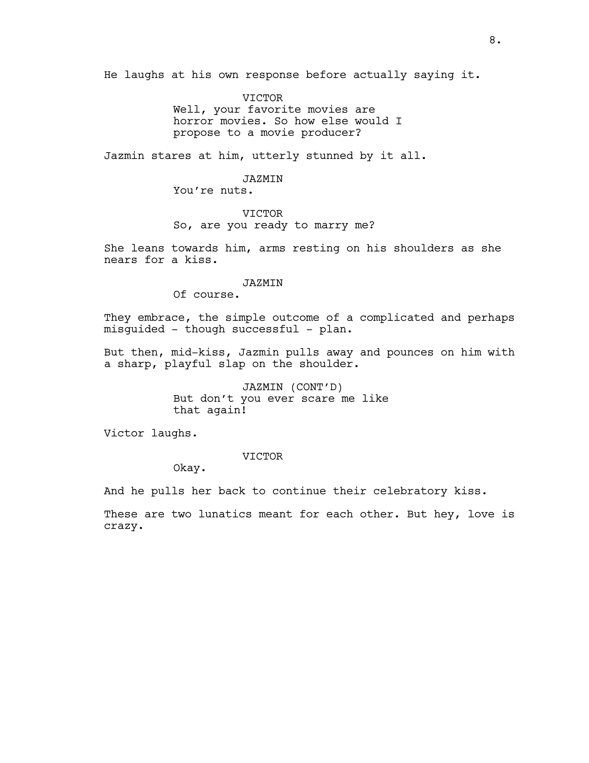 He laughs at his own response before actually saying it.
VICTOR
Well, your favorite movies are
horror movies. So how else would I
propose to a movie producer?
Jazmin stares at him, utterly stunned by it all.
JAZMIN
You’re nuts.
VICTOR
So, are you ready to marry me?
She leans towards him, arms resting on his shoulders as she
nears for a kiss.
JAZMIN
Of course.
They embrace, the simple outcome of a complicated and perhaps
misguided - though successful - plan.
But then, mid-kiss, Jazmin pulls away and pounces on him with
a sharp, playful slap on the shoulder.
JAZMIN (CONT’D)
But don’t you ever scare me like
that again!
Victor laughs.
VICTOR
Okay.
And he pulls her back to continue their celebratory kiss.
These are two lunatics meant for each other. But hey, love is
crazy.
8.
 
