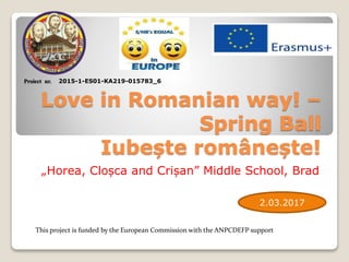 Love in Romanian way! –
Spring Ball
Iubește românește!
„Horea, Cloșca and Crișan” Middle School, Brad
Proiect nr. 2015-1-ES01-KA219-015783_6
This project is funded by the European Commission with the ANPCDEFP support
2.03.2017
 