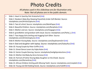 Photo Credits Slide 1: Heart In Sand by Petr Kratochvil ( link ) Slide 2: Newborn Baby Boy Sleeping Peacefully Under Soft Blanket. Source:  istockphoto.com/ArtisticCaptures ( link ) Slide 3: Two of a Kind. Source: istockphoto.com/MarkPapas ( link ) Slide 4: Beautiful Children. Source: istockphoto.com/Renphoto ( link ) Slide 5: Mother and son. Source: istockphoto.com/lisegagne ( link ) Slide 6: grandfather and grandson with cloud. Source: istockphoto.com/Pahal_L ( link) Slide 7: Two Happy Girls Smiling and Hugging Each Other. Source: istockphoto.com/ArtisticCaptures ( link ) Slide 8: Mother Kissing Baby. Source: istockphoto.com/DaydreamsGirl ( link ) Slide 9:  Dad and daughter with laptop. Source: istockphoto.com/lukaszfus ( link ) Slide 10: Young Couple by Peter Griffin ( link ) Slide 11: Street Dance Lovers by Vojko Kalan ( link ) Slide 12: Senior Couple Dancing. Source: istockphoto/twilightproductions ( link ) Slide 13: Mother And Baby by Anna Cervova ( link ) Slide 14: Portrait of Father Kissing Baby Daughter on the Cheek. Source: istockphoto.com/DorianGray ( link ) Slide 15: African Children Smiling with Missing Teeth. Source: istockphoto.com/ranplett ( link ) Slide 16: Young and Old Holding Hands. Source: istockphoto.com/rickt99 ( link ) All photos used in this slideshow are for illustration only.  Note: Not all photos are in the public domain.  