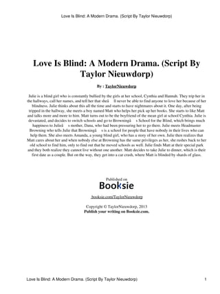 Love Is Blind: A Modern Drama. (Script By Taylor Nieuwdorp)

Love Is Blind: A Modern Drama. (Script By
Taylor Nieuwdorp)
By : TaylorNieuwdorp
Julie is a blind girl who is constantly bullied by the girls at her school, Cynthia and Hannah. They trip her in
the hallways, call her names, and tell her that sheâ ll never be able to find anyone to love her because of her
blindness. Julie thinks about this all the time and starts to have nightmares about it. One day, after being
tripped in the hallway, she meets a boy named Matt who helps her pick up her books. She starts to like Matt
and talks more and more to him. Matt turns out to be the boyfriend of the mean girl at school Cynthia. Julie is
devastated, and decides to switch schools and go to Browningâ s School for the Blind, which brings much
happiness to Julieâ s mother, Dana, who had been pressuring her to go there. Julie meets Headmaster
Browning who tells Julie that Browningâ s is a school for people that have nobody in their lives who can
help them. She also meets Amanda, a young blind girl, who has a story of her own. Julie then realizes that
Matt cares about her and when nobody else at Browning has the same privileges as her, she rushes back to her
old school to find him, only to find out that he moved schools as well. Julie finds Matt at their special park
and they both realize they cannot live without one another. Matt decides to take Julie to dinner, which is their
first date as a couple. But on the way, they get into a car crash, where Matt is blinded by shards of glass.

Published on

booksie.com/TaylorNieuwdorp
Copyright © TaylorNieuwdorp, 2013
Publish your writing on Booksie.com.

Love Is Blind: A Modern Drama. (Script By Taylor Nieuwdorp)

1

 
