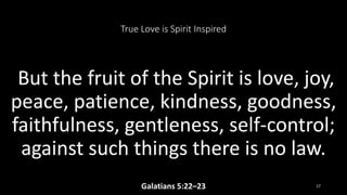 True Love is Spirit Inspired
But the fruit of the Spirit is love, joy,
peace, patience, kindness, goodness,
faithfulness, gentleness, self-control;
against such things there is no law.
Galatians 5:22–23 17
 