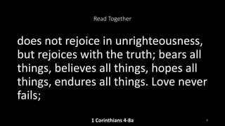 Read Together
does not rejoice in unrighteousness,
but rejoices with the truth; bears all
things, believes all things, hopes all
things, endures all things. Love never
fails;
1 Corinthians 4-8a 3
 