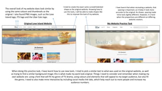 Original Love Island Website My Website Practice Task
When doing this practice task, I have learnt how to use new tools. I tried to pick a similar text to what was used on the original website, as well
as trying to find a similar background image; this is what made my work look original. Things I need to consider and remember when making my
own website are: using a font that will fit my genre of TV drama, using colours and elements that will appeal to my target audience, but also fit
the genre, I need to also make mine interactive by including social media link tabs, which help reach out to more people and increase my
audience numbers.
I tried to create the exact same curved/indented
shape as the original website. Knowing how to
use the tools, I will be able to make shapes like
this to improve the look of my website.
The overall look of my website does look similar by
using the same colours and thumbnails as the
original. I also found PNG images, such as the Love
Island logo, ITV logo and the Uber Eats logo.
I have learnt that when recreating a website, that
spacing is important, as it helps it look more
accurate to the original. As shown, spacing made
mine look slightly different. However, it is hard
when the proportions are different on differing
website creators.
 