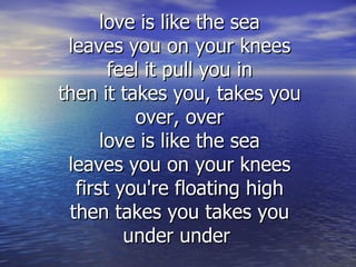 love is like the sea
 leaves you on your knees
       feel it pull you in
then it takes you, takes you
          over, over
      love is like the sea
 leaves you on your knees
  first you're floating high
 then takes you takes you
         under under
 