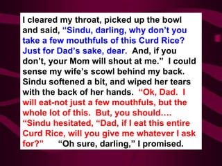 I cleared my throat, picked up the bowl and said,  “Sindu, darling, why don’t you take a few mouthfuls of this Curd Rice? Just for Dad’s sake, dear.  And, if you don’t, your Mom will shout at me.”  I could sense my wife’s scowl behind my back.  Sindu softened a bit, and wiped her tears with the back of her hands.  “Ok, Dad.  I will eat-not just a few mouthfuls, but the whole lot of this.  But, you should…. “Sindu hesitated, “Dad, if I eat this entire Curd Rice, will you give me whatever I ask for?”   “Oh sure, darling,” I promised. 