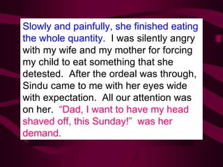 Slowly and painfully, she finished eating the whole quantity.  I was silently angry with my wife and my mother for forcing my child to eat something that she detested.  After the ordeal was through, Sindu came to me with her eyes wide with expectation.  All our attention was on her.  “Dad, I want to have my head shaved off, this Sunday!”  was her demand. 