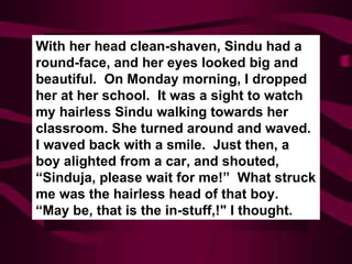 With her head clean-shaven, Sindu had a round-face, and her eyes looked big and beautiful.  On Monday morning, I dropped her at her school.  It was a sight to watch my hairless Sindu walking towards her classroom. She turned around and waved.  I waved back with a smile.  Just then, a boy alighted from a car, and shouted, “Sinduja, please wait for me!”  What struck me was the hairless head of that boy.  “May be, that is the in-stuff,!" I thought. 