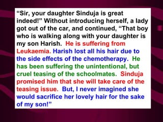 “ Sir, your daughter Sinduja is great indeed!” Without introducing herself, a lady got out of the car, and continued, “That boy who is walking along with your daughter is my son Harish.  He is suffering from Leukaemia.  Harish lost all his hair due to the side effects of the chemotherapy.  He has been suffering the unintentional, but cruel teasing of the schoolmates.   Sinduja promised him that she will take care of the teasing issue.  But, I never imagined she would sacrifice her lovely hair for the sake of my son!” 