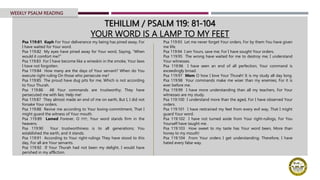 TEHILLIM / PSALM 119: 81-104
YOUR WORD IS A LAMP TO MY FEET
Psa 119:81 Kaph For Your deliverance my being has pined away, For
I have waited for Your word.
Psa 119:82 My eyes have pined away for Your word, Saying, “When
would it comfort me?”
Psa 119:83 For I have become like a wineskin in the smoke, Your laws
I have not forgotten.
Psa 119:84 How many are the days of Your servant? When do You
execute right-ruling On those who persecute me?
Psa 119:85 The proud have dug pits for me, Which is not according
to Your Thurah.
Psa 119:86 All Your commands are trustworthy; They have
persecuted me with lies; Help me!
Psa 119:87 They almost made an end of me on earth, But I, I did not
forsake Your orders.
Psa 119:88 Revive me according to Your loving-commitment, That I
might guard the witness of Your mouth.
Psa 119:89 Lamed Forever, O ‫יהוה‬, Your word stands firm in the
heavens.
Psa 119:90 Your trustworthiness is to all generations; You
established the earth, and it stands.
Psa 119:91 According to Your right-rulings They have stood to this
day, For all are Your servants.
Psa 119:92 If Your Thurah had not been my delight, I would have
perished in my affliction.
Psa 119:93 Let me never forget Your orders, For by them You have given
me life.
Psa 119:94 I am Yours, save me; For I have sought Your orders.
Psa 119:95 The wrong have waited for me to destroy me; I understand
Your witnesses.
Psa 119:96 I have seen an end of all perfection; Your command is
exceedingly broad.
Psa 119:97 Mem O how I love Your Thurah! It is my study all day long.
Psa 119:98 Your commands make me wiser than my enemies; For it is
ever before me.
Psa 119:99 I have more understanding than all my teachers, For Your
witnesses are my study.
Psa 119:100 I understand more than the aged, For I have observed Your
orders.
Psa 119:101 I have restrained my feet from every evil way, That I might
guard Your word.
Psa 119:102 I have not turned aside from Your right-rulings, For You
Yourself have taught me.
Psa 119:103 How sweet to my taste has Your word been, More than
honey to my mouth!
Psa 119:104 From Your orders I get understanding; Therefore, I have
hated every false way.
WEEKLY PSALM READING
 