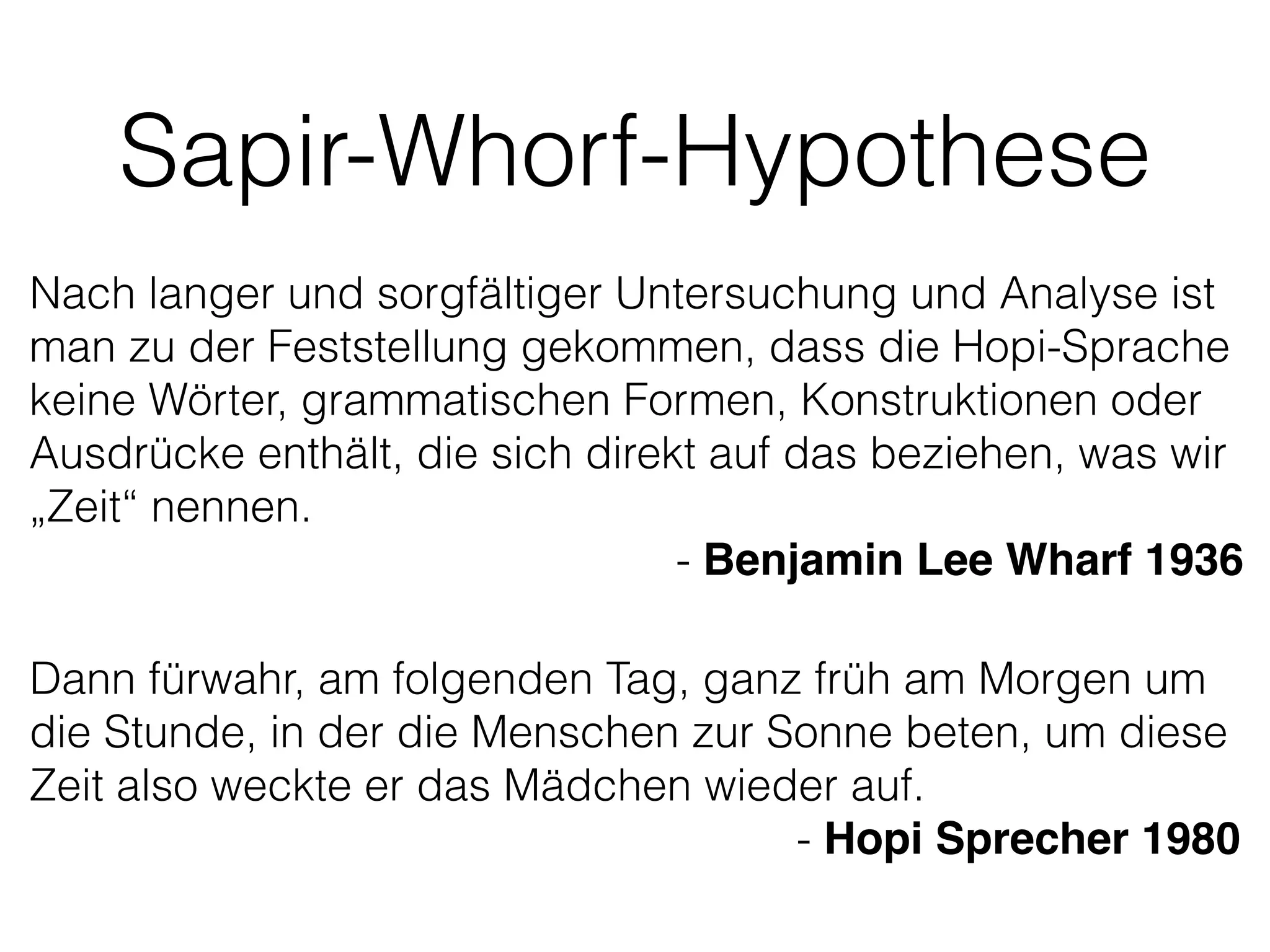 Sapir-Whorf-Hypothese
Nach langer und sorgfältiger Untersuchung und Analyse ist
man zu der Feststellung gekommen, dass die Hopi-Sprache
keine Wörter, grammatischen Formen, Konstruktionen oder
Ausdrücke enthält, die sich direkt auf das beziehen, was wir
„Zeit“ nennen.
- Benjamin Lee Wharf 1936
Dann fürwahr, am folgenden Tag, ganz früh am Morgen um
die Stunde, in der die Menschen zur Sonne beten, um diese
Zeit also weckte er das Mädchen wieder auf.
- Hopi Sprecher 1980
 