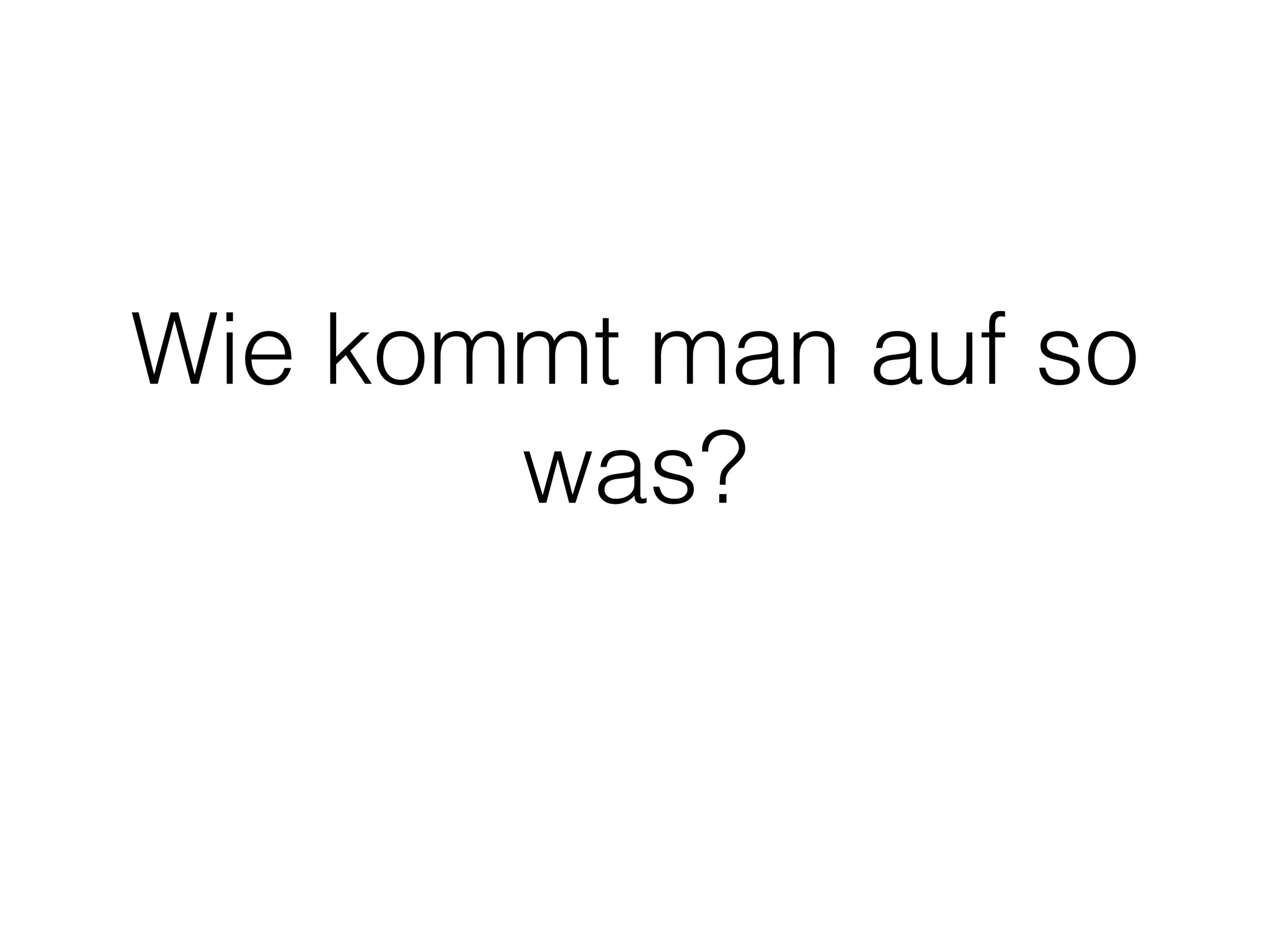 Wie kommt man auf so
was?
 