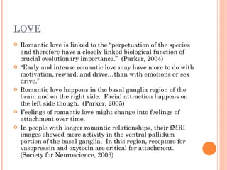 LOVE Romantic love is linked to the “perpetuation of the species and therefore have a closely linked biological function of crucial evolutionary importance.”  (Parker, 2004) “ Early and intense romantic love may have more to do with motivation, reward, and drive…than with emotions or sex drive.”  Romantic love happens in the basal ganglia region of the brain and on the right side.  Facial attraction happens on the left side though.  (Parker, 2005) Feelings of romantic love might change into feelings of attachment over time.  In people with longer romantic relationships, their fMRI images showed more activity in the ventral pallidum portion of the basal ganglia.  In this region, receptors for vasopressin and oxytocin are critical for attachment. (Society for Neuroscience, 2003)  