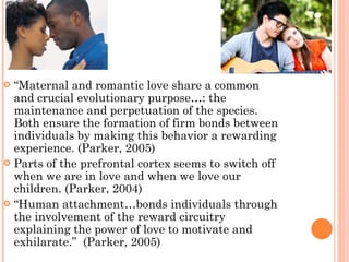 “ Maternal and romantic love share a common and crucial evolutionary purpose…: the maintenance and perpetuation of the species.  Both ensure the formation of firm bonds between individuals by making this behavior a rewarding experience. (Parker, 2005) Parts of the prefrontal cortex seems to switch off when we are in love and when we love our children. (Parker, 2004) “ Human attachment…bonds individuals through the involvement of the reward circuitry explaining the power of love to motivate and exhilarate.”  (Parker, 2005) 