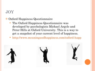 JOY Oxford Happiness Questionnaire The Oxford Happiness Questionnaire was developed by psychologists Michael Argyle and Peter Hills at Oxford University. This is a way to get a snapshot of your current level of happiness. http://www.meaningandhappiness.com/oxford-happiness-questionnaire/214/ 