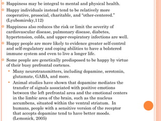 Happiness may be integral to mental and physical health.  Happy individuals instead tend to be relatively more cooperative, prosocial, charitable, and “other-centered.” (Lyubomirsky,112) Happiness also reduces the risk or limit the severity of cardiovascular disease, pulmonary disease, diabetes, hypertension, colds, and upper-respiratory infections are well. Happy people are more likely to evidence greater self-control and self-regulatory and coping abilities to have a bolstered immune system and even to live a longer life. Some people are genetically predisposed to be happy by virtue of their busy prefrontal cortexes. Many neurotransmitters, including dopamine, serotonin, glutamate, GABA, and more. Animal studies have shown that dopamine mediates the transfer of signals associated with positive emotions between the left prefrontal area and the emotional centers in the limbic area of the brain, such as the nucleus accumbens, situated within the ventral striatum.  In humans, people with a sensitive version of the receptor that accepts dopamine tend to have better moods. (Lemonick, 2005) 