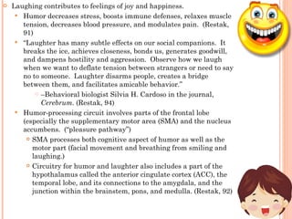 Laughing contributes to feelings of joy and happiness. Humor decreases stress, boosts immune defenses, relaxes muscle tension, decreases blood pressure, and modulates pain.  (Restak, 91) “ Laughter has many subtle effects on our social companions.  It breaks the ice, achieves closeness, bonds us, generates goodwill, and dampens hostility and aggression.  Observe how we laugh when we want to deflate tension between strangers or need to say no to someone.  Laughter disarms people, creates a bridge between them, and facilitates amicable behavior.”  – Behavioral biologist Silvia H. Cardoso in the journal,  Cerebrum.  (Restak, 94) Humor-processing circuit involves parts of the frontal lobe (especially the supplementary motor area (SMA) and the nucleus accumbens.  (“pleasure pathway”) SMA processes both cognitive aspect of humor as well as the motor part (facial movement and breathing from smiling and laughing.) Circuitry for humor and laughter also includes a part of the hypothalamus called the anterior cingulate cortex (ACC), the temporal lobe, and its connections to the amygdala, and the junction within the brainstem, pons, and medulla. (Restak, 92) 