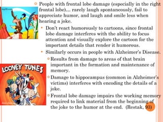 People with frontal lobe damage (especially in the right frontal lobe)… rarely laugh spontaneously, fail to appreciate humor, and laugh and smile less when hearing a joke. Don’t react humorously to cartoons, since frontal lobe damage interferes with the ability to focus attention and visually explore the cartoon for the important details that render it humorous.  Similarly occurs in people with Alzheimer’s Disease. Results from damage to areas of that brain important in the formation and maintenance of memory. Damage to hippocampus (common in Alzheimer’s victims) interferes with encoding the details of a joke. Frontal lobe damage impairs the working memory required to link material from the beginning of the joke to the humor at the end.  (Restak, 93) dan-dare.org top39.com 