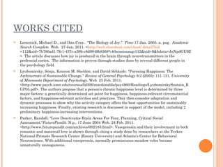 WORKS CITED Lemonick, Michael D., and Dan Cray.  “The Biology of Joy.”  Time  17 Jan. 2005: n. pag.  Academic Search Complete.  Web.  27 Jan. 2011. < http://web.ebscohost.com/ehost/  detail?hid =112&sid=7b780ad1-7fe1-437c-a39b-c8d9949b8368%40sessionmgr112&vid=9&bdata=JnNpdGU9ZWhvc3QtbGI2ZQ%3d%3d#db=a9h&AN=1559930 >  The article discusses how joy is produced in the brain through neurotransmitters in the prefrontal cortex.  The information is proven through studies done by several different people in the psychology field.  Lyubomirsky, Sonja, Kennon M. Sheldon, and David Schkade. "Pursuing Happiness: The Architecture of Sustainable Change."  Review of General Psychology  9.2 (2005): 111-131.  University of Minnesota Department of Psychology . Web. 25 Feb. 2011. <http://www.psych.umn.edu/courses/fall06/macdonalda/psy4960/Readings/LyubomirskySustain_RGP05.pdf>. The authors propose that a person’s chronic happiness level is determined by three major factors: a genetically determined set point for happiness, happiness-relevant circumstantial factors, and happiness-relevant activities and practices. They then consider adaptation and dynamic processes to show why the activity category offers the best opportunities for sustainably increasing happiness. Finally, existing research is discussed in support of the model, including 2 preliminary happiness-increasing interventions. Parker, Randall. "Love Deactivates Brain Areas For Fear, Planning, Critical Social Assessment." FuturePundit . N.p., 17 June 2004 Web. 24 Feb. 2011. <http://www.futurepundit.com/archives/002183.html>. Vasopressin and their involvement in both romantic and maternal love is shown through citing a study done by researchers at the Yerkes National Primate Research Center (Emory University) and Atlanta's Center for Behavioral Neuroscience. With additional vasopressin, normally promiscuous meadow voles became unnaturally monogamous. 