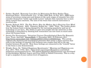 Parker, Randall. "Romantic Love Seen As Motivation Or Drive Rather Than Emotional State."  FuturePundit . N.p., 31 May 2005 Web. 24 Feb. 2011. fMRI brain scans of seventeen young men and women in the early stages of romantic love who consider themselves “newly and madly in love” indicate that romantic love is more about reward than emotions. The area of the brain that controls motivation is involved also. Restak, Richard, M.D.  The New Brain: How the Modern Age is Rewiring Your Mind.  Illus.  Molly Borman.  2003.  Emmaus: Rodale Inc. , 2004.  Print.  The author shows how the human brain is being changed by the increasing popularity and use of technology in our lives.  The ability to gain new insight into the mind due to this technology is described by showing how researchers can now learn so much more about the human brain. Society For Neuroscience. "Scientists Uncover Neurobiological Basis For Romantic Love, Trust, And Self."  ScienceDaily  11 November 2003. 24 February 2011  http://www.sciencedaily.com­ /releases/2003/11/031111064658.htm .  This article explains the chemical and neurological processes that create a chain reaction that ends in the feelings of romantic love between new couples that fall in the age bracket between 20 and 25.  How these feelings are connected to the “reward” factor in the brain is also demonstrated. Wright, Steve, Dr. "Oxford Happiness Questionaire."  Meaning and Happiness.com . N.p., 2011. Web. 3 Feb. 2011. <http://www.meaningandhappiness.com/oxford-happiness-questionnaire/214/>. The Oxford Happiness Questionnaire was developed by psychologists Michael Argyle and Peter Hills at Oxford University. This is a way to get a snapshot of your current level of happiness. 