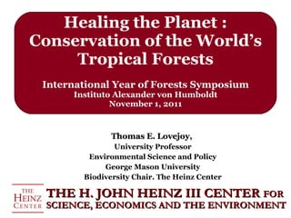 Healing the Planet : Conservation of the World’s Tropical Forests International Year of Forests Symposium Instituto Alexander von Humboldt November 1, 2011 Thomas E. Lovejoy,  University Professor Environmental Science and Policy George Mason University Biodiversity Chair. The Heinz Center THE H. JOHN HEINZ III CENTER  FOR SCIENCE, ECONOMICS AND THE ENVIRONMENT 