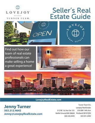 LovejoyRealEstate.com
Jenny Turner
503.312.4642
Jenny@LovejoyRealEstate.com
Turner Team Inc
Lovejoy Real Estate
818 NW 14th Ave
Portland OR 97209
503.501.2490
Seller’s Real
Estate Guide
312 NE 1st Ave Ste 101
Battle Ground WA 98604
360.326.9445
Find out how our
team of real estate
professionals can
make selling a home
a great experience!
 