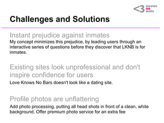 Challenges and Solutions
Instant prejudice against inmates
My concept minimizes this prejudice, by leading users through an
interactive series of questions before they discover that LKNB is for
inmates.


Existing sites look unprofessional and don't
inspire confidence for users
Love Knows No Bars doesn't look like a dating site.


Profile photos are unflattering
Add photo processing, putting all head shots in front of a clean, white
background. Offer premium photo service for an extra fee
 