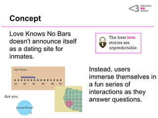 Concept
Love Knows No Bars
doesn't announce itself
as a dating site for
inmates.
                          Instead, users
                          immerse themselves in
                          a fun series of
                          interactions as they
                          answer questions.
 