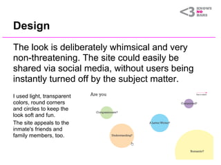 Design
The look is deliberately whimsical and very
non-threatening. The site could easily be
shared via social media, without users being
instantly turned off by the subject matter.
I used light, transparent
colors, round corners
and circles to keep the
look soft and fun.
The site appeals to the
inmate's friends and
family members, too.
 