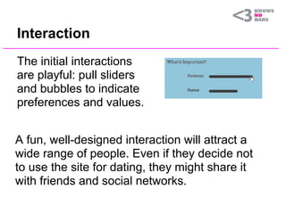 Interaction
The initial interactions
are playful: pull sliders
and bubbles to indicate
preferences and values.


A fun, well-designed interaction will attract a
wide range of people. Even if they decide not
to use the site for dating, they might share it
with friends and social networks.
 