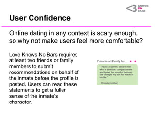 User Confidence
Online dating in any context is scary enough,
so why not make users feel more comfortable?

Love Knows No Bars requires
at least two friends or family
members to submit
recommendations on behalf of
the inmate before the profile is
posted. Users can read these
statements to get a fuller
sense of the inmate's
character.
 