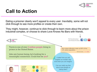 Call to Action
Dating a prisoner clearly won't appeal to every user. Inevitably, some will not
click through to see more profiles or create their own.

They might, however, continue to click through to learn more about the prison
industrial complex, or choose to share Love Knows No Bars with friends.
 