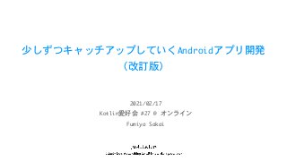 少しずつキャッチアップしていくAndroidアプリ開発

（改訂版）
Kotlin愛好会	#27	@	オンライン
2021/02/17
Fumiya	Sakai
 