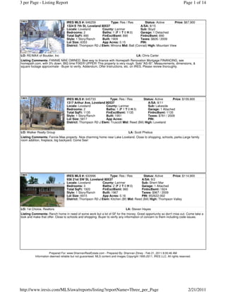 3 per Page - Listing Report                                                                                                   Page 1 of 14



                                  IRES MLS #: 646259              Type: Res / Res      Status: Active       Price: $67,900
                                  1324 E 7th St, Loveland 80537                     A/SA: 8/15
                                  Locale: Loveland         County: Larimer          Sub: Boyd
                                  Bedrooms: 2              Baths: 1 (F 1 T 0 H 0)   Garage: 1 Detached
                                  Total SqFt: 890          FinExclBsmt: 890         FinIncBsmt: 890
                                  Style: 1 Story/Ranch     Built: 1909              Taxes: $826 / 2009
                                  Lot Size: 6353           App Acres: 0.15          PIN:
                                  District: Thompson R2-J Elem: Winona Mid: Ball (Conrad) High: Mountain View


LO: RE/MAX of Boulder, Inc                                                               LA: Chris Carter
Listing Comments: FANNIE MAE OWNED. Best way to finance with Homepath Renovation Mortgage FINANCING, see
homepath.com, with 3% down. BIG time FIXER UPPER! This property is very rough. Sold "AS-IS". Measurements, dimensions, &
square footage approximate - Buyer to verify. Addendum, Offer Instructions, etc. on IRES. Please review thoroughly.




                                  IRES MLS #: 645733            Type: Res / Res          Status: Active      Price: $109,900
                                  1317 Arthur Ave, Loveland 80537                           A/SA: 8/11
                                  Locale: Loveland           County: Larimer                Sub: Lakeside
                                  Bedrooms: 2                Baths: 1 (F 1 T 0 H 0)         Garage: 1 Attached
                                  Total SqFt: 1135           FinExclBsmt: 1135              FinIncBsmt: 1135
                                  Style: 1 Story/Ranch       Built: 1951                    Taxes: $781 / 2009
                                  Lot Size: 5817             App Acres:                     PIN:
                                  District: Thompson R2-J Elem: Truscott Mid: Reed (Bill) High: Loveland


LO: Walker Realty Group                                                            LA: Scott Phebus
Listing Comments: Fannie Mae property. Nice charming home near Lake Loveland. Close to shopping, schools, parks.Large family
room addition, fireplace, big backyard. Come See!




                                  IRES MLS #: 633996             Type: Res / Res        Status: Active      Price: $114,900
                                  936 21st SW St, Loveland 80537                      A/SA: 8/2
                                  Locale: Loveland         County: Larimer            Sub: Sherri Mar
                                  Bedrooms: 3              Baths: 2 (F 2 T 0 H 0)     Garage: 1 Attached
                                  Total SqFt: 1920         FinExclBsmt: 960           FinIncBsmt: 1824
                                  Style: 1 Story/Ranch     Built: 1967                Taxes: $967 / 2009
                                  Lot Size: 6915           App Acres: 0.16            PIN: 952622-002
                                  District: Thompson R2-J Elem: Kitchen (Bf) Mid: Reed (Bill) High: Thompson Valley


LO: 1st Choice, Realtors                                                         LA: Steven Hayes
Listing Comments: Ranch home in need of some work but a lot of SF for the money. Great opportunity so don't miss out. Come take a
look and make that offer. Close to schools and shopping. Buyer to verify any information of concern to them including code issues.




                     Prepared For: www.ShannanRealEstate.com - Prepared By: Shannan Zitney - Feb 21, 2011 8:00:46 AM
          Information deemed reliable but not guaranteed. MLS content and images Copyright 1995-2011, IRES LLC. All rights reserved.




http://www.iresis.com/MLS/awa/reports/listing?reportName=Three_per_Page                                                          2/21/2011
 