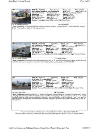 3 per Page - Listing Report                                                                                                  Page 1 of 13



                                      IRES MLS #: 653296            Type: Res / Inc    Status: Active     Price: $49,900
                                      8424 Mummy Range Dr, Fort Collins 80528          A/SA: 8/16          HOA: $39.10 / M
                                      Locale: Fort Collins    County: Larimer          Sub: Mountain Range Shadows
                                      Bedrooms: 3             Baths: 2 (F 1 T 1 H 0)   Garage: 0 None
                                      Total SqFt: 1152        FinExclBsmt: 1152        FinIncBsmt: 1152
                                      Style: 1 Story/Ranch    Built: 1975              Taxes: $742 / 2009
                                      Lot Size: 3774          App Acres: 0.09          PIN: 8622307004
                                      District: Poudre Elem: Bacon Mid: Preston High: Fossil Ridge


    LO: RE/MAX Advanced Inc.                                                          LA: Gary Harper
    Listing Comments: 3 bedroom/2 bath home in Mountain Range Shadows. Central location to Loveland, Windsor, and Fort
    Collins. Property will not qualify for financing, cash only.




                                      IRES MLS #: 650735            Type: Res       Status: Active       Price: $63,000
                                      962 Caroline Ct, Loveland 80537                A/SA: 8/4              HOA: $80.00 / A
                                      Locale: Loveland      County: Larimer          Sub: Mariana Village 2nd
                                      Bedrooms: 3           Baths: 2 (F 2 T 0 H 0)   Garage: 1 Carport
                                      Total SqFt: 1616      FinExclBsmt: 1616        FinIncBsmt: 1616
                                      Style: 1 Story/Ranch Built: 1981               Taxes: $572 / 2010
                                      Lot Size: 4160        App Acres: 0.1           PIN: 9522311003
                                      District: Thompson R2-J Elem: Milner (Sarah) Mid: Clark (Walt) High: Thompson Valley


    LO: 1st Choice, Realtors                                                   LA: Steven Hayes
    Listing Comments: Good opportunity for affordable housing! Nice SF for the money and a quiet cul-de-sac location. Buyer to
    verify HOA and any information of importance to them. Property is being sold subject to 24 CFR 206.125




                                      IRES MLS #: 651447            Type: Res       Status: Active        Price: $79,900
                                      3738 Robin Ct, Loveland 80537                  A/SA: 8/2
                                      Locale: Loveland      County: Larimer          Sub: Ross Estates
                                      Bedrooms: 3           Baths: 2 (F 1 T 1 H 0)   Garage: 1 Detached
                                      Total SqFt: 1204      FinExclBsmt: 1204        FinIncBsmt: 1204
                                      Style: 1 Story/Ranch Built: 1985               Taxes: $761 / 2010
                                      Lot Size: 10355       App Acres:               PIN: R1031422
                                      District: Thompson R2-J Elem: Carrie Martin Mid: Reed (Bill) High: Thompson Valley


    LO: Sears Real Estate                                                     LA: John Kadavy
    Listing Comments: Close by June 30,2011 & request up to 3.5% of the final sales price for closing cost assistance! Contact
    Listing Agent for Information. Click HomePath.com Special Offers for more details. Property may not qualify for the HomePath
    Renovation loan due to the modular/mfg style of construction. HUD tag on back of home for reference. 3 bed, 2 bath w/a 1 car
    detached garage. Remodel work started but never completed. Sold in AS-IS condition. No investor offers for first 15 days of
    listing period.




                    Prepared For: www.ShannanRealEstate.com - Prepared By: Shannan Zitney - May 10, 2011 1:52:52 PM
         Information deemed reliable but not guaranteed. MLS content and images Copyright 1995-2011, IRES LLC. All rights reserved.




http://www.iresis.com/MLS/awa/reports/listing?reportName=Three_per_Page                                                         5/10/2011
 