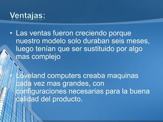 • Las ventas fueron creciendo porque
nuestro modelo solo duraban seis meses,
luego tenían que ser sustituido por algo
mas complejo
• Loveland computers creaba maquinas
cada vez mas grandes, con
configuraciones necesarias para la buena
calidad del producto.

 
