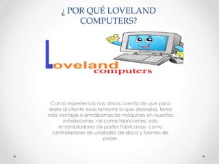 ¿ POR QUÉ LOVELAND
COMPUTERS?

Con la experiencia nos dimos cuenta de que para
darle al cliente exactamente lo que deseaba, tenía
más ventajas si armábamos las máquinas en nuestras
instalaciones, no como fabricantes, solo
ensambladores de partes fabricadas, como
controladores de unidades de disco y fuentes de
poder.

 