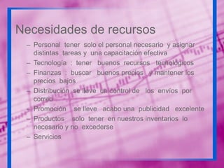 Necesidades de recursos
– Personal tener solo el personal necesario y asignar
distintas tareas y una capacitación efectiva
– Tecnología : tener buenos recursos tecnológicos
– Finanzas : buscar buenos precios y mantener los
precios bajos
– Distribución se lleve un control de los envíos por
correo
– Promoción se lleve acabo una publicidad excelente
– Productos solo tener en nuestros inventarios lo
necesario y no excederse
– Servicios

 