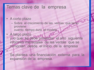 Temas clave de la empresa
• A corto plazo
– Sobre el crecimiento de las ventas :que tanto
proviene
cuanto tiempo dura el modelo

• A largo plazo
y lo que se debe proyectar el año siguiente
informes mensuales de las ventas que se
remontan desde el inicio de la empresa
•
Se plantea una financiación externa para la
expansión de la empresa.

 