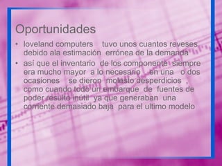 Oportunidades
• loveland computers tuvo unos cuantos reveses
debido ala estimación errónea de la demanda
• así que el inventario de los componente siempre
era mucho mayor a lo necesario . en una o dos
ocasiones se dieron molesto desperdicios ,
como cuando todo un embarque de fuentes de
poder resulto inútil ya que generaban una
corriente demasiado baja para el ultimo modelo

 