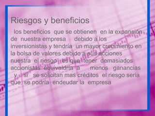 Riesgos y beneficios
los beneficios que se obtienen en la expansión
de nuestra empresa debido a los
inversionistas y tendría un mayor crecimiento en
la bolsa de valores debido a sus acciones
nuestra el riesgo es que tener demasiados
accionistas equivaldría a
menos ganancias
y si se solicitan mas créditos el riesgo seria
que se podría endeudar la empresa

 