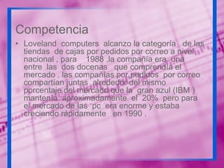 Competencia
• Loveland computers alcanzo la categoría de las
tiendas de cajas por pedidos por correo a nivel
nacional , para 1988 ,la compañía era una
entre las dos docenas que comprendía el
mercado . las compañías por pedidos por correo
compartían juntas alrededor del mismo
porcentaje del mercado que la gran azul (IBM )
mantenía aproximadamente el 20% pero para
el mercado de las pc era enorme y estaba
creciendo rápidamente en 1990 .

 
