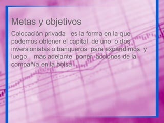 Metas y objetivos
Colocación privada es la forma en la que
podemos obtener el capital de uno o dos
inversionistas o banqueros para expandirnos y
luego mas adelante poner acciones de la
compañía en la bolsa

 