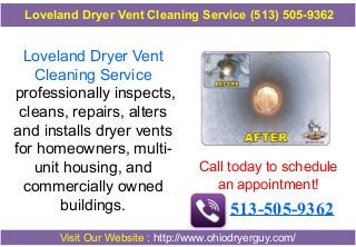 Loveland Dryer Vent
Cleaning Service
professionally inspects,
cleans, repairs, alters
and installs dryer vents
for homeowners, multi-
unit housing, and
commercially owned
buildings.
Call today to schedule
an appointment!
513-505-9362
Visit Our Website : http://www.ohiodryerguy.com/
Loveland Dryer Vent Cleaning Service (513) 505-9362
 